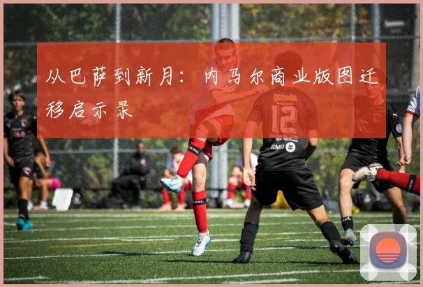 从巴萨到新月：内马尔商业版图迁移启示录