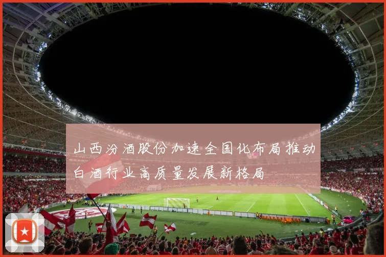 山西汾酒股份加速全国化布局推动白酒行业高质量发展新格局