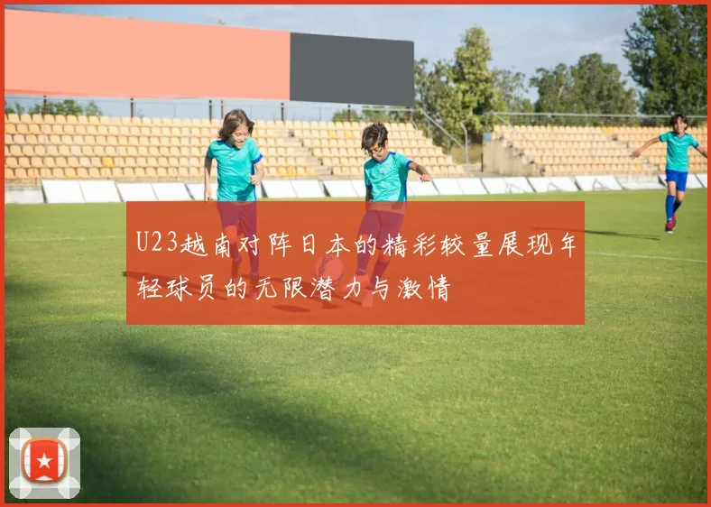 U23越南对阵日本的精彩较量展现年轻球员的无限潜力与激情