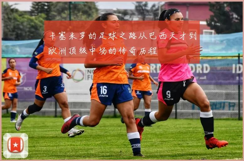 卡塞米罗的足球之路从巴西天才到欧洲顶级中场的传奇历程