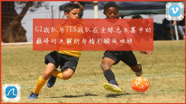 G2战队与TES战队在全球总决赛中的巅峰对决解析与精彩瞬间回顾