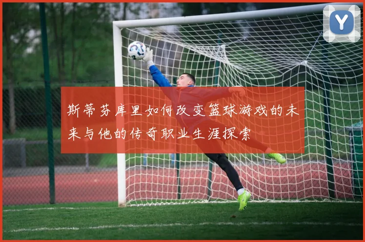 斯蒂芬库里如何改变篮球游戏的未来与他的传奇职业生涯探索