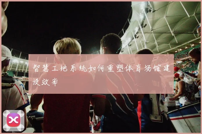 智慧工地系统如何重塑体育场馆建设效率