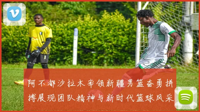 阿不都沙拉木率领新疆男篮奋勇拼搏展现团队精神与新时代篮球风采