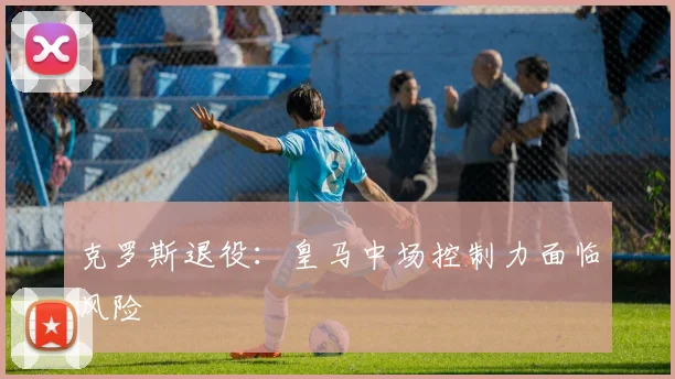 克罗斯退役：皇马中场控制力面临风险