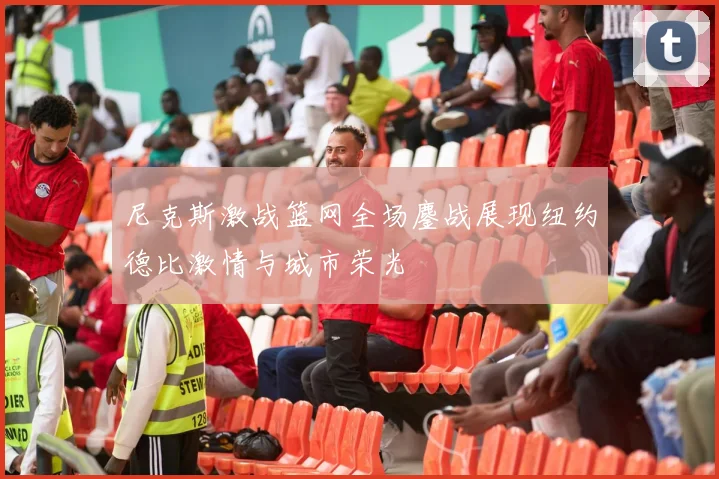 尼克斯激战篮网全场鏖战展现纽约德比激情与城市荣光