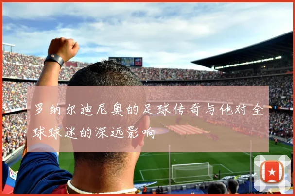 罗纳尔迪尼奥的足球传奇与他对全球球迷的深远影响