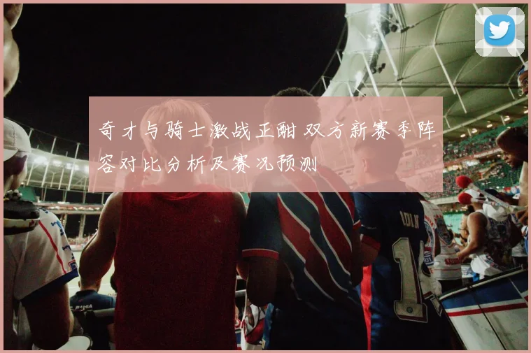 奇才与骑士激战正酣 双方新赛季阵容对比分析及赛况预测